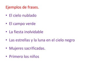 Ejemplos de frases.
• El cielo nublado
• El campo verde
• La fiesta inolvidable
• Las estrellas y la luna en el cielo negro
• Mujeres sacrificadas.
• Primero los niños