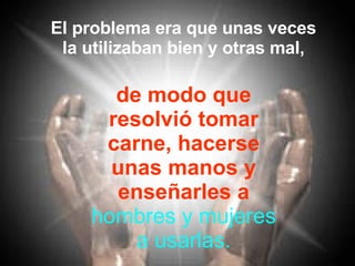 El problema era que unas veces la utilizaban bien y otras mal, de modo que resolvió tomar carne, hacerse unas manos y enseñarles a hombres y mujeres a usarlas. 