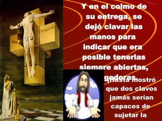 Y en el colmo de su entrega, se dejó clavar las manos para  indicar que era  posible tenerlas siempre abiertas, acogedoras. ¡Hasta mostró que dos clavos jamás serían capaces de  sujetar la  libertad! 