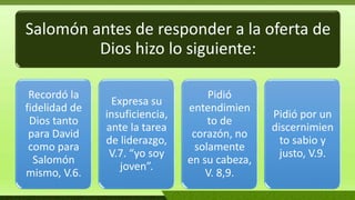 Salomón antes de responder a la oferta de
Dios hizo lo siguiente:
Recordó la
fidelidad de
Dios tanto
para David
como para
Salomón
mismo, V.6.
Expresa su
insuficiencia,
ante la tarea
de liderazgo,
V.7. “yo soy
joven”.
Pidió
entendimien
to de
corazón, no
solamente
en su cabeza,
V. 8,9.
Pidió por un
discernimien
to sabio y
justo, V.9.
 