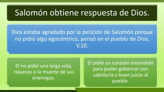 Salomón obtiene respuesta de Dios.
Dios estaba agradado por la petición de Salomón porque
no pidió algo egocéntrico, pensó en el pueblo de Dios,
V.10.
El no pidió una larga vida,
riquezas o la muerte de sus
enemigos.
El pidió un corazón entendido
para poder gobernar con
sabiduría y buen juicio al
pueblo.
 