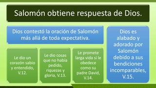 Salomón obtiene respuesta de Dios.
Dios contestó la oración de Salomón
más allá de toda expectativa.
Le dio un
corazón sabio
y entendido,
V.12.
Le dio cosas
que no había
pedido,
riquezas y
gloria, V.13.
Le promete
larga vida si le
obedece
como su
padre David,
V.14.
Dios es
alabado y
adorado por
Salomón
debido a sus
bendiciones
incomparables,
V.15.
 