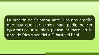La oración de Salomón ante Dios nos enseña
que hay que ser sabios para pedir, no ser
egocéntrico más bien piense primero en la
obra de Dios y sea fiel a Él hasta el final.
 