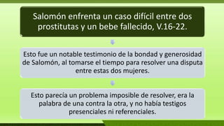 Salomón enfrenta un caso difícil entre dos
prostitutas y un bebe fallecido, V.16-22.
Esto fue un notable testimonio de la bondad y generosidad
de Salomón, al tomarse el tiempo para resolver una disputa
entre estas dos mujeres.
Esto parecía un problema imposible de resolver, era la
palabra de una contra la otra, y no había testigos
presenciales ni referenciales.
 