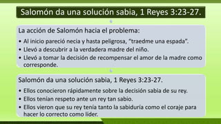 Salomón da una solución sabia, 1 Reyes 3:23-27.
La acción de Salomón hacia el problema:
• Al inicio pareció necia y hasta peligrosa, “traedme una espada”.
• Llevó a descubrir a la verdadera madre del niño.
• Llevó a tomar la decisión de recompensar el amor de la madre como
corresponde.
Salomón da una solución sabia, 1 Reyes 3:23-27.
• Ellos conocieron rápidamente sobre la decisión sabia de su rey.
• Ellos tenían respeto ante un rey tan sabio.
• Ellos vieron que su rey tenía tanto la sabiduría como el coraje para
hacer lo correcto como líder.
 