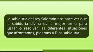 La sabiduría del rey Salomón nos hace ver que
la sabiduría divina es la mejor arma para
juzgar o resolver las diferentes situaciones
que afrontamos, pidamos a Dios sabiduría.
 
