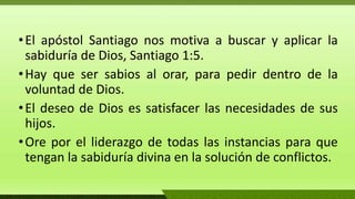 •El apóstol Santiago nos motiva a buscar y aplicar la
sabiduría de Dios, Santiago 1:5.
•Hay que ser sabios al orar, para pedir dentro de la
voluntad de Dios.
•El deseo de Dios es satisfacer las necesidades de sus
hijos.
•Ore por el liderazgo de todas las instancias para que
tengan la sabiduría divina en la solución de conflictos.
 