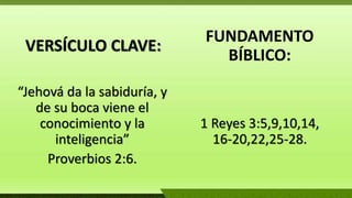 VERSÍCULO CLAVE:
“Jehová da la sabiduría, y
de su boca viene el
conocimiento y la
inteligencia”
Proverbios 2:6.
FUNDAMENTO
BÍBLICO:
1 Reyes 3:5,9,10,14,
16-20,22,25-28.
 