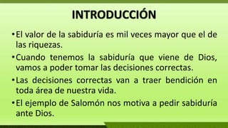 INTRODUCCIÓN
•El valor de la sabiduría es mil veces mayor que el de
las riquezas.
•Cuando tenemos la sabiduría que viene de Dios,
vamos a poder tomar las decisiones correctas.
•Las decisiones correctas van a traer bendición en
toda área de nuestra vida.
•El ejemplo de Salomón nos motiva a pedir sabiduría
ante Dios.
 