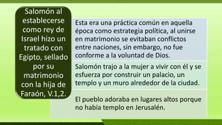 Esta era una práctica común en aquella
época como estrategia política, al unirse
en matrimonio se evitaban conflictos
entre naciones, sin embargo, no fue
conforme a la voluntad de Dios.
Salomón trajo a la mujer a vivir con él y se
esfuerza por construir un palacio, un
templo y un muro alrededor de la ciudad.
El pueblo adoraba en lugares altos porque
no había templo en Jerusalén.
Salomón al
establecerse
como rey de
Israel hizo un
tratado con
Egipto, sellado
por su
matrimonio
con la hija de
Faraón, V.1,2.
 