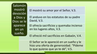 El mostró su amor por el Señor, V.3.
El anduvo en los estatutos de su padre
David, V.3.
El ofrecía sacrificios y quemaba incienso
en los lugares altos, V.3.
El ofreció mil sacrificios en Gabaón, V.4.
El Señor se le apareció en un sueño y le
hizo una oferta de generosidad. “Pídeme
lo que quieras que yo te dé”, V.5.
Salomón
mostró
devoción
a Dios y
Dios se le
aparece
en un
sueño.
 