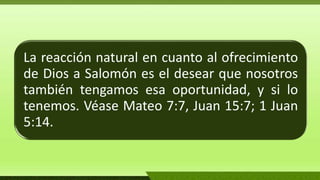 La reacción natural en cuanto al ofrecimiento
de Dios a Salomón es el desear que nosotros
también tengamos esa oportunidad, y si lo
tenemos. Véase Mateo 7:7, Juan 15:7; 1 Juan
5:14.
 