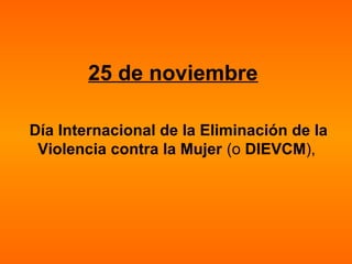 25 de noviembre
Día Internacional de la Eliminación de la
Violencia contra la Mujer (o DIEVCM),
 