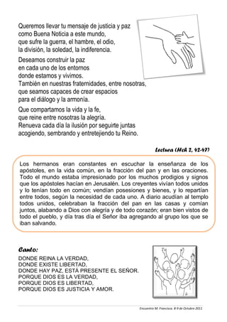 Queremos llevar tu mensaje de justicia y paz
como Buena Noticia a este mundo,
que sufre la guerra, el hambre, el odio,
la división, la soledad, la indiferencia.
Deseamos construir la paz
en cada uno de los entornos
donde estamos y vivimos.
También en nuestras fraternidades, entre nosotras,
que seamos capaces de crear espacios
para el diálogo y la armonía.
Que compartamos la vida y la fe,
que reine entre nosotras la alegría.
Renueva cada día la ilusión por seguirte juntas
acogiendo, sembrando y entretejiendo tu Reino.

                                                         Lectura (Hch 2, 42-47)

Los hermanos eran constantes en escuchar la enseñanza de los
apóstoles, en la vida común, en la fracción del pan y en las oraciones.
Todo el mundo estaba impresionado por los muchos prodigios y signos
que los apóstoles hacían en Jerusalén. Los creyentes vivían todos unidos
y lo tenían todo en común; vendían posesiones y bienes, y lo repartían
entre todos, según la necesidad de cada uno. A diario acudían al templo
todos unidos, celebraban la fracción del pan en las casas y comían
juntos, alabando a Dios con alegría y de todo corazón; eran bien vistos de
todo el pueblo, y día tras día el Señor iba agregando al grupo los que se
iban salvando.



Canto:
DONDE REINA LA VERDAD,
DONDE EXISTE LIBERTAD,
DONDE HAY PAZ, ESTÁ PRESENTE EL SEÑOR.
PORQUE DIOS ES LA VERDAD,
PORQUE DIOS ES LIBERTAD,
PORQUE DIOS ES JUSTICIA Y AMOR.


                                               Encuentro M. Francisca. 8-9 de Octubre 2011
 