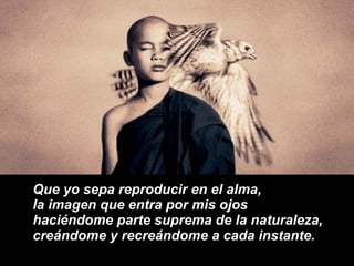 Que yo sepa reproducir en el alma, la imagen que entra por mis ojos haciéndome parte suprema de la naturaleza, creándome y recreándome a cada instante. 