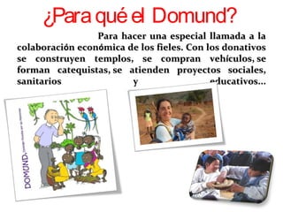 Para hacer una especial llamada a laPara hacer una especial llamada a la
colaboracicolaboracióón econn econóómica de los fieles. Con los donativosmica de los fieles. Con los donativos
se construyen templos, se compran vehse construyen templos, se compran vehíículos,culos,  sese
forman catequistas,forman catequistas,  se atienden proyectos sociales,se atienden proyectos sociales,
sanitarios y educativos...sanitarios y educativos...
¿Paraquéel Domund?
 
