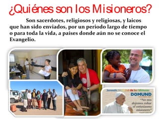 Son sacerdotes, religiosos y religiosas, y laicos
que han sido enviados, por un periodo largo de tiempo
o para toda la vida, a países donde aún no se conoce el
Evangelio.  
¿Quiénesson losMisioneros?
 