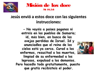Misión de los doce
Mt 10,5-8
JJesús envió a estos doce con las siguientesesús envió a estos doce con las siguientes
instrucciones:instrucciones:
- No vay- No vayááis a pais a paííses paganos nises paganos ni
entrentrééis en los pueblos de Samaris en los pueblos de Samaríía;a;
id, mid, máás bien, en busca de lass bien, en busca de las
ovejas perdidas de Israel. Id yovejas perdidas de Israel. Id y
anunciadles que el reino de losanunciadles que el reino de los
cielos estcielos estáá ya cerca. Curad a losya cerca. Curad a los
enfermos, resucitad a los muertos,enfermos, resucitad a los muertos,
limpiad de su enfermedad a loslimpiad de su enfermedad a los
leprosos, expulsad a los demonios.leprosos, expulsad a los demonios.
Pero hacedlo todo gratuitamente, puestoPero hacedlo todo gratuitamente, puesto
que gratis recibisteis el poder.que gratis recibisteis el poder.
 