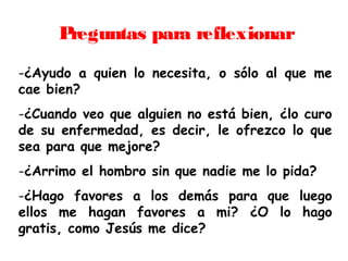 Preguntas para reflexionar
-¿Ayudo a quien lo necesita, o sólo al que me
cae bien?
-¿Cuando veo que alguien no está bien, ¿lo curo
de su enfermedad, es decir, le ofrezco lo que
sea para que mejore?
-¿Arrimo el hombro sin que nadie me lo pida?
-¿Hago favores a los demás para que luego
ellos me hagan favores a mi? ¿O lo hago
gratis, como Jesús me dice?
 