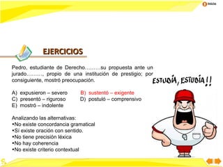 Inicio




            EJERCICIOS
Pedro, estudiante de Derecho………su propuesta ante un
jurado………, propio de una institución de prestigio; por
consiguiente, mostró preocupación.

A) expusieron – severo     B) sustentó – exigente
C) presentó – riguroso     D) postuló – comprensivo
E) mostró – indolente

Analizando las alternativas:
•No existe concordancia gramatical
•Sí existe oración con sentido.
•No tiene precisión léxica
•No hay coherencia
•No existe criterio contextual
 