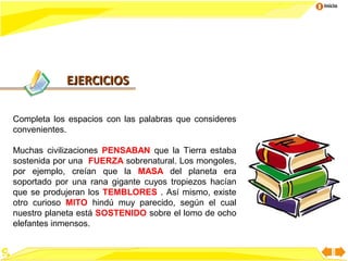 Inicio




            EJERCICIOS

Completa los espacios con las palabras que consideres
convenientes.

Muchas civilizaciones PENSABAN que la Tierra estaba
sostenida por una FUERZA sobrenatural. Los mongoles,
por ejemplo, creían que la MASA del planeta era
soportado por una rana gigante cuyos tropiezos hacían
que se produjeran los TEMBLORES . Así mismo, existe
otro curioso MITO hindú muy parecido, según el cual
nuestro planeta está SOSTENIDO sobre el lomo de ocho
elefantes inmensos.
 