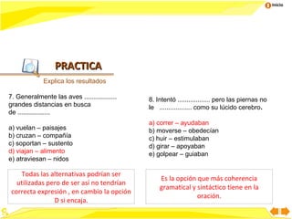 Inicio




                  PRACTICA
             Explica los resultados

7. Generalmente las aves ..................   8. Intentó .................. pero las piernas no
grandes distancias en busca                   le .................. como su lúcido cerebro.
de ..................
                                              a) correr – ayudaban
a) vuelan – paisajes                          b) moverse – obedecían
b) cruzan – compañía                          c) huir – estimulaban
c) soportan – sustento                        d) girar – apoyaban
d) viajan – alimento                          e) golpear – guiaban
e) atraviesan – nidos

    Todas las alternativas podrían ser
                                                  Es la opción que más coherencia
   utilizadas pero de ser así no tendrían
                                                  gramatical y sintáctico tiene en la
 correcta expresión , en cambio la opción
                                                               oración.
                D si encaja.
 