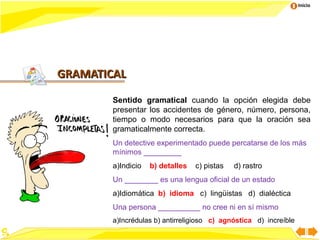 Inicio




GRAMATICAL

        Sentido gramatical cuando la opción elegida debe
        presentar los accidentes de género, número, persona,
        tiempo o modo necesarios para que la oración sea
        gramaticalmente correcta.
        Un detective experimentado puede percatarse de los más
        mínimos _________
        a)Indicio   b) detalles   c) pistas   d) rastro
        Un ________ es una lengua oficial de un estado
        a)Idiomática b) idioma c) lingüistas d) dialéctica
        Una persona __________ no cree ni en sí mismo
        a)Incrédulas b) antirreligioso c) agnóstica d) increíble
 