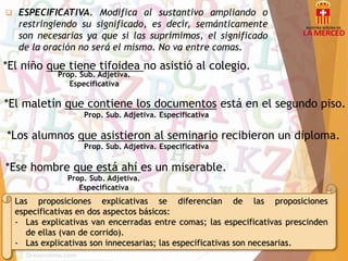 ESPECIFICATIVA. Modifica al sustantivo ampliando o 
restringiendo su significado, es decir, semánticamente 
son necesarias ya que si las suprimimos, el significado 
de la oración no será el mismo. No va entre comas. 
*El niño que tiene tifoidea no asistió al colegio. 
Prop. Sub. Adjetiva. 
Especificativa 
*El maletín que contiene los documentos está en el segundo piso. 
Prop. Sub. Adjetiva. Especificativa 
*Los alumnos que asistieron al seminario recibieron un diploma. 
Prop. Sub. Adjetiva. Especificativa 
*Ese hombre que está ahí es un miserable. 
Prop. Sub. Adjetiva. 
Especificativa 
Las proposiciones explicativas se diferencian de las proposiciones 
especificativas en dos aspectos básicos: 
- Las explicativas van encerradas entre comas; las especificativas prescinden 
de ellas (van de corrido). 
- Las explicativas son innecesarias; las especificativas son necesarias. 
 