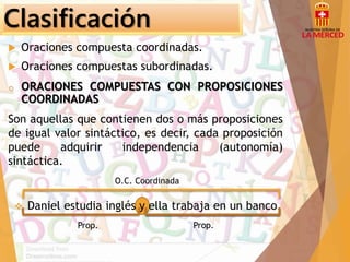Clasificación 
 Oraciones compuesta coordinadas. 
 Oraciones compuestas subordinadas. 
o ORACIONES COMPUESTAS CON PROPOSICIONES 
COORDINADAS 
Son aquellas que contienen dos o más proposiciones 
de igual valor sintáctico, es decir, cada proposición 
puede adquirir independencia (autonomía) 
sintáctica. 
O.C. Coordinada 
 Daniel estudia inglés y ella trabaja en un banco. 
Prop. Prop. 
 