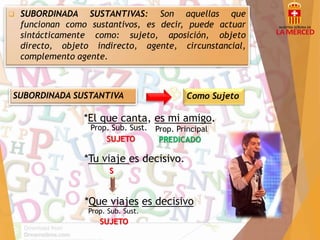  SUBORDINADA SUSTANTIVAS: Son aquellas que 
funcionan como sustantivos, es decir, puede actuar 
sintácticamente como: sujeto, aposición, objeto 
directo, objeto indirecto, agente, circunstancial, 
complemento agente. 
SUBORDINADA SUSTANTIVA Como Sujeto 
*El que canta, es mi amigo. 
Prop. Sub. Sust. Prop. Principal 
SUJETO PREDICADO 
*Tu viaje es decisivo. 
S 
*Que viajes es decisivo 
Prop. Sub. Sust. 
SUJETO 
 