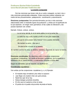 Profesora:KarinaViales Castañeda
Liceo Rural Labrador Undécimo año
La oración compuesta
Son las oraciones que tienen más de un verbo conjugado, es decir, dos o
más oraciones gramaticales enlazadas. Estas oraciones pueden enlazarse por
medio de tres procedimientos: yuxtaposición, coordinación y subordinación.
Oraciones yuxtapuestas: Son periodos formados por dos o más oraciones
relacionadas entre sí mediante signos de puntuación y unidas por el significado de
lo que expresan, sin ningún nexo gramatical, en las cuales la entonación y las
pausas expresan una unidad.
Ejemplo: Anduvo, anduvo, anduvo.
Le vio la luz del día, le vio la tarde pálida, le vio la noche fría…
La visita fue muy corta; hundió al niño en una gran melancolía.
¿De qué te sirve poseer tanta fortuna? Si no puedes disfrutarla…
Me declaró su amor…dije que sí
Se abre la flor; el rocío le ha besado.
El hombre camina de prisa; se detiene; dubitativo emprende de nuevo la marcha.
Oraciones coordinadas: Se relacionan entre sí mediante conjunciones
copulativas o disyuntivas, por medio de términos correlativos, por la repetición o
reiteración de un mismo término, o a elementos comunes a todas ellas.
Según los elementos que las separan, se clasifican en:
Coordinadas copulativas:
Van unidas por las conjunciones copulativas (y, e, ni) Ejemplo:
 El maestro trajo el material y las niñas lo copiaron
 Juan llegó a la ciudad e hizo una gran proeza.
 Nadie fue ayer ni va hoy.
 Debes trabajar y también divertirte.
 El niño sacó el cuaderno e hizo la tarea.
 El policía de mi pueblo ni pica leña ni presta el hacha.
 