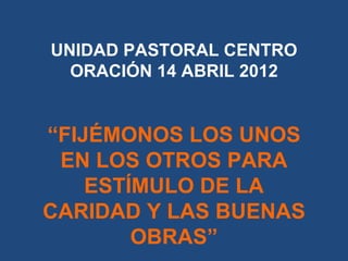 UNIDAD PASTORAL CENTRO
  ORACIÓN 14 ABRIL 2012


“FIJÉMONOS LOS UNOS
 EN LOS OTROS PARA
    ESTÍMULO DE LA
CARIDAD Y LAS B...