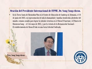 Oración del Presidente Internacional de FFPMU, Dr. Song Yong-cheon.
• En la Tierra Santa de Cheonshim Won en el Centro de Educación de Camberg en Alemania, el 18
de junio del 2023, en representación de toda la humanidad y familias bendecidas alrededor del
mundo. estamos orando para lograr la entrada victoriosa en el Cheon Il Sanctum y el Palacio de
Cheonwon Gung - el 5 de mayo de 2025, y por la victoria de la Restauración Nacional -
El establecimiento de Cheon Il Guk en una Corea Celestial Unificada.
Pres. Song Yong-cheon
 