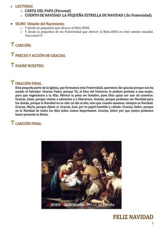 3
 LECTURAS
o CARTA DEL PAPA (Personal)
o CUENTO DE NAVIDAD: LA PEQUEÑA ESTRELLA DE NAVIDAD ( En Fraternidad)
 SIGNO Delante del Nacimiento
o Y desde mi pequeñez que ofrecer al Niño-DIOS.
o Y desde la pequeñez de mi Fraternidad que ofrecer al Niño-DIOS en este camino sinodial.
Concretar!!!!
CANCIÓN.
PRECES Y ACCIÓN DE GRACIAS.
PADRE NUESTRO.
ORACIÓN FINAL
Esta pequeña parte de la Iglesia, que formamos esta Fraternidad, queremos dar gracias porque nos ha
nacido el Salvador. Gracias Padre, porque Tú, el Dios del Universo, le pediste permiso a una mujer,
para que engendrara a tu Hijo. Merece la pena ser hombre, pues Dios quiso ser uno de nosotros.
Gracias, Jesús, porque viniste a salvarnos y a liberarnos. Gracias, porque podemos ser Navidad para
los demás, porque la Navidad no es sólo un día al año, sino que cuando amamos, siempre es Navidad.
Gracias, María, porque dijiste si. Gracias, José, por tu papel humilde y callado. Gracias, Señor, porque
en la Navidad de todos los días todos somos importantes. Gracias, Señor por que juntos podemos
hacer presente tu Reino.
CANCIÓN FINAL
FELIZ NAVIDAD
 