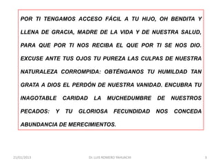 POR TI TENGAMOS ACCESO FÁCIL A TU HIJO, OH BENDITA Y

    LLENA DE GRACIA, MADRE DE LA VIDA Y DE NUESTRA SALUD,

    PARA QUE POR TI NOS RECIBA EL QUE POR TI SE NOS DIO.

    EXCUSE ANTE TUS OJOS TU PUREZA LAS CULPAS DE NUESTRA

    NATURALEZA CORROMPIDA: OBTÉNGANOS TU HUMILDAD TAN

    GRATA A DIOS EL PERDÓN DE NUESTRA VANIDAD. ENCUBRA TU

    INAGOTABLE     CARIDAD     LA      MUCHEDUMBRE      DE    NUESTROS

    PECADOS:   Y   TU   GLORIOSA          FECUNDIDAD    NOS   CONCEDA

    ABUNDANCIA DE MERECIMIENTOS.




21/01/2013                   Dr. LUIS ROMERO YAHUACHI                    3
 