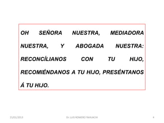 OH    SEÑORA         NUESTRA,               MEDIADORA

       NUESTRA,     Y          ABOGADA                  NUESTRA:

       RECONCÍLIANOS               CON             TU      HIJO,

       RECOMIÉNDANOS A TU HIJO, PRESÉNTANOS

       Á TU HIJO.




21/01/2013              Dr. LUIS ROMERO YAHUACHI                   4
 