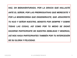 HAZ, OH BIENAVENTURADA, POR LA GRACIA QUE HALLASTE

     ANTE EL SEÑOR, POR LAS PRERROGATIVAS QUE MERECISTE Y

     POR LA MISERICORDIA QUE ENGENDRASTE, QUE JESUCRISTO

     TU HIJO Y SEÑOR NUESTRO, BENDITO POR SIEMPRE Y SOBRE

     TODAS LAS COSAS, ASÍ COMO POR TU MEDIO SE DIGNÓ

     HACERSE PARTICIPANTE DE NUESTRA DEBILIDAD Y MISERIAS,

     ASÍ NOS HAGA PARTICIPANTES TAMBIÉN POR TU INTERCESIÓN

     DE SU GLORIA Y FELICIDAD.




21/01/2013                Dr. LUIS ROMERO YAHUACHI           5
 