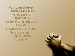 Me tienta el tener tiempo para todo menos para lo importante. La familia, los hijos, la oración … al cuadragésimo lugar. Hay cosas más importantes. ¿Las hay? 