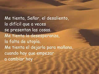 Me tienta, Señor, el desaliento, lo difícil que a veces se presentan las cosas. Me tienta la desesperanza, la falta de utopía. Me tienta el dejarlo para mañana, cuando hay que empezar  a cambiar hoy . 
