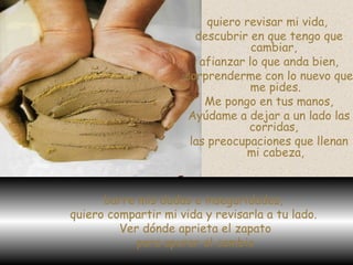 quiero revisar mi vida,  descubrir en que tengo que cambiar,  afianzar lo que anda bien, sorprenderme con lo nuevo que me pides. Me pongo en tus manos, Ayúdame a dejar a un lado las corridas,  las preocupaciones que llenan mi cabeza, barre mis dudas e inseguridades,  quiero compartir mi vida y revisarla a tu lado.  Ver dónde aprieta el zapato para apurar el cambio 