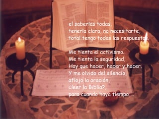 el saberlas todas, tenerla clara, no necesitarte,  total tengo todas las respuestas. Me tienta el activismo. Me tienta la seguridad, Hay que hacer, hacer y hacer. Y me olvido del silencio,  aflojo la oración,  ¿leer la Biblia?, para cuando haya tiempo … 