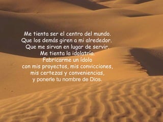 Me tienta ser el centro del mundo. Que los demás giren a mi alrededor.  Que me sirvan en lugar de servir. Me tienta la idolatría. Fabricarme un ídolo con mis proyectos, mis convicciones, mis certezas y conveniencias, y ponerle tu nombre de Dios. 