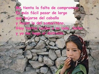 Me tienta la falta de compromiso. Es más fácil pasar de largo que bajarse del caballo y hacer la del samaritano. ¡Hay tantos caídos a mi lado, Señor, y yo me hago el distraído. 