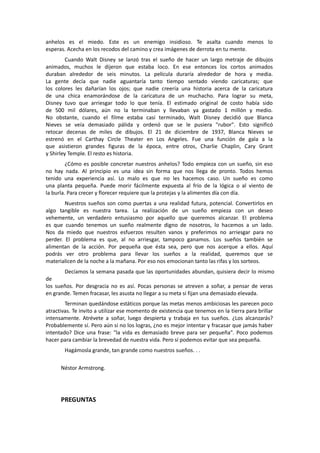 anhelos es el miedo. Este es un enemigo insidioso. Te asalta cuando menos lo
esperas. Acecha en los recodos del camino y crea imágenes de derrota en tu mente.
Cuando Walt Disney se lanzó tras el sueño de hacer un largo metraje de dibujos
animados, muchos le dijeron que estaba loco. En ese entonces los cortos animados
duraban alrededor de seis minutos. La película duraría alrededor de hora y media.
La gente decía que nadie aguantaría tanto tiempo sentado viendo caricaturas; que
los colores les dañarían los ojos; que nadie creería una historia acerca de la caricatura
de una chica enamorándose de la caricatura de un muchacho. Para lograr su meta,
Disney tuvo que arriesgar todo lo que tenía. El estimado original de costo había sido
de 500 mil dólares, aún no la terminaban y llevaban ya gastado 1 millón y medio.
No obstante, cuando el filme estaba casi terminado, Walt Disney decidió que Blanca
Nieves se veía demasiado pálida y ordenó que se le pusiera "rubor". Esto significó
retocar decenas de miles de dibujos. El 21 de diciembre de 1937, Blanca Nieves se
estrenó en el Carthay Circle Theater en Los Angeles. Fue una función de gala a la
que asistieron grandes figuras de la época, entre otros, Charlie Chaplin, Cary Grant
y Shirley Temple. El resto es historia.
¿Cómo es posible concretar nuestros anhelos? Todo empieza con un sueño, sin eso
no hay nada. Al principio es una idea sin forma que nos llega de pronto. Todos hemos
tenido una experiencia así. Lo malo es que no les hacemos caso. Un sueño es como
una planta pequeña. Puede morir fácilmente expuesta al frío de la lógica o al viento de
la burla. Para crecer y florecer requiere que la protejas y la alimentes día con día.
Nuestros sueños son como puertas a una realidad futura, potencial. Convertirlos en
algo tangible es nuestra tarea. La realización de un sueño empieza con un deseo
vehemente, un verdadero entusiasmo por aquello que queremos alcanzar. El problema
es que cuando tenemos un sueño realmente digno de nosotros, lo hacemos a un lado.
Nos da miedo que nuestros esfuerzos resulten vanos y preferimos no arriesgar para no
perder. El problema es que, al no arriesgar, tampoco ganamos. Los sueños también se
alimentan de la acción. Por pequeña que ésta sea, pero que nos acerque a ellos. Aquí
podrás ver otro problema para llevar los sueños a la realidad, queremos que se
materialicen de la noche a la mañana. Por eso nos emocionan tanto las rifas y los sorteos.
Decíamos la semana pasada que las oportunidades abundan, quisiera decir lo mismo
de
los sueños. Por desgracia no es así. Pocas personas se atreven a soñar, a pensar de veras
en grande. Temen fracasar, les asusta no llegar a su meta si fijan una demasiado elevada.
Terminan quedándose estáticos porque las metas menos ambiciosas les parecen poco
atractivas. Te invito a utilizar ese momento de existencia que tenemos en la tierra para brillar
intensamente. Atrévete a soñar, luego despierta y trabaja en tus sueños. ¿Los alcanzarás?
Probablemente sí. Pero aún si no los logras, ¿no es mejor intentar y fracasar que jamás haber
intentado? Dice una frase: "la vida es demasiado breve para ser pequeña". Poco podemos
hacer para cambiar la brevedad de nuestra vida. Pero sí podemos evitar que sea pequeña.
Hagámosla grande, tan grande como nuestros sueños. . .
Néstor Armstrong.

PREGUNTAS

 