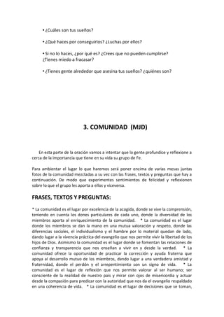• ¿Cuáles son tus sueños?
• ¿Qué haces por conseguirlos? ¿Luchas por ellos?
• Si no lo haces, ¿por qué es? ¿Crees que no pueden cumplirse?
¿Tienes miedo a fracasar?
• ¿Tienes gente alrededor que asesina tus sueños? ¿quiénes son?

3. COMUNIDAD (MJD)

En esta parte de la oración vamos a intentar que la gente profundice y reflexione a
cerca de la importancia que tiene en su vida su grupo de Fe.
Para ambientar el lugar lo que haremos será poner encima de varias mesas juntas
fotos de la comunidad mezcladas a su vez con las frases, textos y preguntas que hay a
continuación. De modo que experimentes sentimientos de felicidad y reflexionen
sobre lo que el grupo les aporta a ellos y viceversa.

FRASES, TEXTOS Y PREGUNTAS:
* La comunidad es el lugar por excelencia de la acogida, donde se vive la comprensión,
teniendo en cuenta los dones particulares de cada uno, donde la diversidad de los
miembros aporta al enriquecimiento de la comunidad. * La comunidad es el lugar
donde los miembros se dan la mano en una mutua valoración y respeto, donde las
diferencias sociales, el individualismo y el hambre por lo material quedan de lado,
dando lugar a la vivencia práctica del evangelio que nos permite vivir la libertad de los
hijos de Dios. Asimismo la comunidad es el lugar donde se fomentan las relaciones de
confianza y transparencia que nos enseñan a vivir en y desde la verdad. * La
comunidad ofrece la oportunidad de practicar la corrección y ayuda fraterna que
apoya al desarrollo mutuo de los miembros, dando lugar a una verdadera amistad y
fraternidad, donde el perdón y el arrepentimiento son un signo de vida. * La
comunidad es el lugar de reflexión que nos permite valorar al ser humano; ser
consciente de la realidad de nuestro país y mirar con ojos de misericordia y actuar
desde la compasión para predicar con la autoridad que nos da el evangelio respaldado
en una coherencia de vida. * La comunidad es el lugar de decisiones que se toman,

 