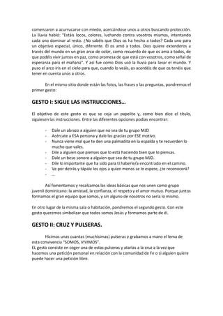 comenzaron a acurrucarse con miedo, acercándose unos a otros buscando protección.
La lluvia habló: “Estáis locos, colores, luchando contra vosotros mismos, intentando
cada uno dominar al resto. ¿No sabéis que Dios os ha hecho a todos? Cada uno para
un objetivo especial, único, diferente. Él os amó a todos. Dios quiere extenderos a
través del mundo en un gran arco de color, como recuerdo de que os ama a todos, de
que podéis vivir juntos en paz, como promesa de que está con vosotros, como señal de
esperanza para el mañana”. Y así fue como Dios usó la lluvia para lavar el mundo. Y
puso el arco iris en el cielo para que, cuando lo veáis, os acordéis de que os tenéis que
tener en cuenta unos a otros.
En el mismo sitio donde están las fotos, las frases y las preguntas, pondremos el
primer gesto:

GESTO I: SIGUE LAS INSTRUCCIONES…
El objetivo de este gesto es que se coja un papelito y, como bien dice el título,
siguiesen las instrucciones. Entre las diferentes opciones podías encontrar:
-

Dale un abrazo a alguien que no sea de tu grupo MJD
Acércate a ESA persona y dale las gracias por ESE motivo.
Nunca viene mal que te den una palmadita en la espalda y te recuerden lo
mucho que vales.
Dile a alguien que pienses que lo está haciendo bien que lo piensas.
Dale un beso sonoro a alguien que sea de tu grupo MJD.
Dile lo importante que ha sido para ti haberle/a encontrado en el camino.
Ve por detrás y tápale los ojos a quien menos se lo espere, ¿te reconocerá?
…

Así fomentamos y recalcamos las ideas básicas que nos unen como grupo
juvenil dominicano: la amistad, la confianza, el respeto y el amor mutuo. Porque juntos
formamos el gran equipo que somos, y sin alguno de nosotros no sería lo mismo.
En otro lugar de la misma sala o habitación, pondremos el segundo gesto. Con este
gesto queremos simbolizar que todos somos Jesús y formamos parte de él.

GESTO II: CRUZ Y PULSERAS.
Hicimos unas cuantas (muchísimas) pulseras y grabamos a mano el lema de
esta convivencia “SOMOS, VIVIMOS”.
EL gesto consiste en coger una de estas pulseras y atarlas a la cruz a la vez que
hacemos una petición personal en relación con la comunidad de Fe o si alguien quiere
puede hacer una petición libre.

 
