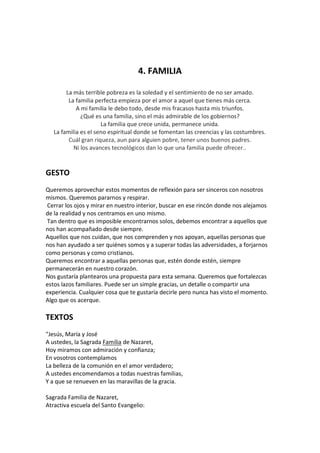 4. FAMILIA
La más terrible pobreza es la soledad y el sentimiento de no ser amado.
La familia perfecta empieza por el amor a aquel que tienes más cerca.
A mi familia le debo todo, desde mis fracasos hasta mis triunfos.
¿Qué es una familia, sino el más admirable de los gobiernos?
La familia que crece unida, permanece unida.
La familia es el seno espiritual donde se fomentan las creencias y las costumbres.
Cuál gran riqueza, aun para alguien pobre, tener unos buenos padres.
Ni los avances tecnológicos dan lo que una familia puede ofrecer..

GESTO
Queremos aprovechar estos momentos de reflexión para ser sinceros con nosotros
mismos. Queremos pararnos y respirar.
Cerrar los ojos y mirar en nuestro interior, buscar en ese rincón donde nos alejamos
de la realidad y nos centramos en uno mismo.
Tan dentro que es imposible encontrarnos solos, debemos encontrar a aquellos que
nos han acompañado desde siempre.
Aquellos que nos cuidan, que nos comprenden y nos apoyan, aquellas personas que
nos han ayudado a ser quiénes somos y a superar todas las adversidades, a forjarnos
como personas y como cristianos.
Queremos encontrar a aquellas personas que, estén donde estén, siempre
permanecerán en nuestro corazón.
Nos gustaría plantearos una propuesta para esta semana. Queremos que fortalezcas
estos lazos familiares. Puede ser un simple gracias, un detalle o compartir una
experiencia. Cualquier cosa que te gustaría decirle pero nunca has visto el momento.
Algo que os acerque.

TEXTOS
"Jesús, María y José
A ustedes, la Sagrada Familia de Nazaret,
Hoy miramos con admiración y confianza;
En vosotros contemplamos
La belleza de la comunión en el amor verdadero;
A ustedes encomendamos a todas nuestras familias,
Y a que se renueven en las maravillas de la gracia.
Sagrada Familia de Nazaret,
Atractiva escuela del Santo Evangelio:

 
