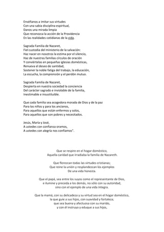Enséñanos a imitar sus virtudes
Con una sabia disciplina espiritual,
Danos una mirada limpia
Que reconozca la acción de la Providencia
En las realidades cotidianas de la vida.
Sagrada Familia de Nazaret,
Fiel custodia del ministerio de la salvación:
Haz nacer en nosotros la estima por el silencio,
Haz de nuestras familias círculos de oración
Y conviértelas en pequeñas iglesias domésticas,
Renueva el deseo de santidad,
Sostener la noble fatiga del trabajo, la educación,
La escucha, la comprensión y el perdón mutuo.
Sagrada Familia de Nazaret,
Despierta en nuestra sociedad la conciencia
Del carácter sagrado e inviolable de la familia,
Inestimable e insustituible.
Que cada familia sea acogedora morada de Dios y de la paz
Para los niños y para los ancianos,
Para aquellos que están enfermos y solos,
Para aquellos que son pobres y necesitados.
Jesús, María y José,
A ustedes con confianza oramos,
A ustedes con alegría nos confiamos".

Que se respire en el hogar doméstico,
Aquella caridad que irradiaba la familia de Nazareth.
Que florezcan todas las virtudes cristianas;
Que reine la unión y resplandezcan los ejemplos
De una vida honesta.
Que el papá, sea entre los suyos como el representante de Dios,
e ilumine y preceda a los demás, no sólo con su autoridad,
sino con el ejemplo de una vida íntegra.
Que la mamá, con su delicadeza y su virtud sea en el hogar doméstico,
la que guíe a sus hijos, con suavidad y fortaleza;
que sea buena y afectuosa con su marido,
y con él instruya y eduque a sus hijos,

 