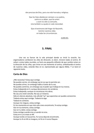 don precioso de Dios, para una vida honrada y religiosa.
Que los hijos obedezcan siempre a sus padres,
como es su deber, que los amen
y sean no sólo su consuelo,
sino también su ayuda en cada necesidad.
Que el testimonio del Hogar de Nazareth,
ilumine nuestras vidas
en todas las circunstancias.
JUAN XIII,

5. FINAL
Una vez se fueron de la sala principal donde se inició la oración, los
organizadores cambiaron las sillas de dirección, es decir, miraron todas al centro. Al
volver a estas todos reunidos, se hará una pequeña reflexión de que cambio notan en
la dirección de las sillas, que miran en ese momento al centro, simbolizando el centro
de nuestras vidas, estando Dios en el, representado por alguna Biblia. Y se leerá el
siguiente texto.

Carta de Dios
¿Me necesitas? Estoy aquí contigo.
No puedes verme, sin embargo soy la Luz que te permite ver.
No puedes oírme, sin embargo hablo a través de tu voz.
No puedes sentirme, sin embargo soy el poder que trabaja en tus manos.
Estoy trabajando en ti, aunque desconozcas mis senderos.
Estoy trabajando, aunque no reconozcas mis obras.
No soy una visión extraña. No soy un misterio.
Sólo en silencio absoluto, más allá del “yo” que aparentas ser puedes conocerme.
Todavía estoy aquí contigo. Todavía te oigo.
Todavía te contesto.
Aunque me niegues, estoy contigo.
En los momentos en que más solo crees encontrarte, Yo estoy contigo.
Aún en tus temores, estoy contigo.
Aun en tu dolor, estoy contigo.
Estoy contigo cuando oras y cuando no oras.
Estoy en ti y tú estás en Mí
Aunque tardes en buscarme, Yo nunca dejo de encontrarte.
Aunque tu fe en Mi es insegura, mi fe en ti nunca flaquea.

 