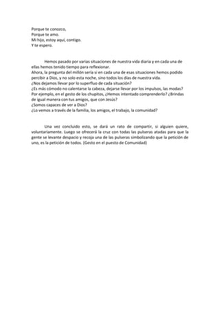 Porque te conozco,
Porque te amo.
Mi hijo, estoy aquí, contigo.
Y te espero.

Hemos pasado por varias situaciones de nuestra vida diaria y en cada una de
ellas hemos tenido tiempo para reflexionar.
Ahora, la pregunta del millón sería si en cada una de esas situaciones hemos podido
percibir a Dios, y no solo esta noche, sino todos los días de nuestra vida.
¿Nos dejamos llevar por lo superfluo de cada situación?
¿Es más cómodo no calentarse la cabeza, dejarse llevar por los impulsos, las modas?
Por ejemplo, en el gesto de los chupitos, ¿Hemos intentado comprenderlo? ¿Brindas
de igual manera con tus amigos, que con Jesús?
¿Somos capaces de ver a Dios?
¿Lo vemos a través de la familia, los amigos, el trabajo, la comunidad?

Una vez concluido esto, se dará un rato de compartir, si alguien quiere,
voluntariamente. Luego se ofrecerá la cruz con todas las pulseras atadas para que la
gente se levante despacio y recoja una de las pulseras simbolizando que la petición de
uno, es la petición de todos. (Gesto en el puesto de Comunidad)

 